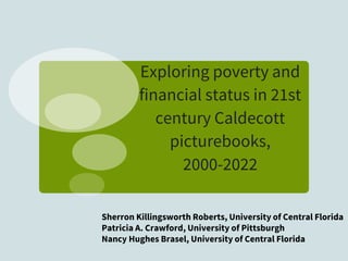 Exploring poverty and
financial status in 21st
century Caldecott
picturebooks,
2000-2022
Sherron Killingsworth Roberts, University of Central Florida
Patricia A. Crawford, University of Pittsburgh
Nancy Hughes Brasel, University of Central Florida
 