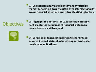 Objectives
▪ 1) Use content analysis to identify and synthesize
themes concerning poverty, noting the intersectionality
across financial situations and other identifying factors;
▪ 2) Highlight the potential of 21st century Caldecott
books featuring depictions of financial status as a
means to assist children; and
▪ 3) Consider pedagogical opportunities for linking
poverty-themed picturebooks with opportunities for
praxis to benefit others.
 