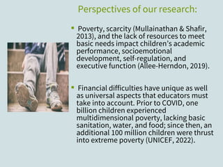 Perspectives of our research:
▪ Poverty, scarcity (Mullainathan & Shafir,
2013), and the lack of resources to meet
basic needs impact children’s academic
performance, socioemotional
development, self-regulation, and
executive function (Allee-Herndon, 2019).
▪ Financial difficulties have unique as well
as universal aspects that educators must
take into account. Prior to COVID, one
billion children experienced
multidimensional poverty, lacking basic
sanitation, water, and food; since then, an
additional 100 million children were thrust
into extreme poverty (UNICEF, 2022).
 
