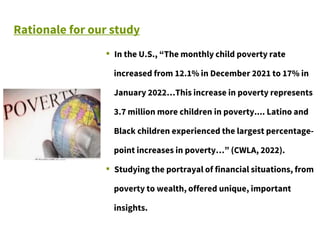 Rationale for our study
▪ In the U.S., “The monthly child poverty rate
increased from 12.1% in December 2021 to 17% in
January 2022…This increase in poverty represents
3.7 million more children in poverty.... Latino and
Black children experienced the largest percentage-
point increases in poverty…” (CWLA, 2022).
▪ Studying the portrayal of financial situations, from
poverty to wealth, offered unique, important
insights.
 