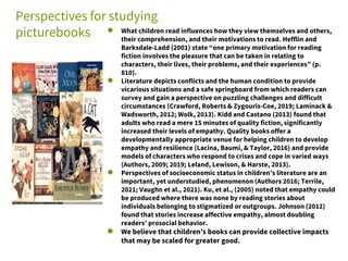 Perspectives for studying
picturebooks ● What children read influences how they view themselves and others,
their comprehension, and their motivations to read. Hefflin and
Barksdale-Ladd (2001) state “one primary motivation for reading
fiction involves the pleasure that can be taken in relating to
characters, their lives, their problems, and their experiences” (p.
810).
● Literature depicts conflicts and the human condition to provide
vicarious situations and a safe springboard from which readers can
survey and gain a perspective on puzzling challenges and difficult
circumstances (Crawford, Roberts & Zygouris-Coe, 2019; Laminack &
Wadsworth, 2012; Wolk, 2013). Kidd and Castano (2013) found that
adults who read a mere 15 minutes of quality fiction, significantly
increased their levels of empathy. Quality books offer a
developmentally appropriate venue for helping children to develop
empathy and resilience (Lacina, Baumi, & Taylor, 2016) and provide
models of characters who respond to crises and cope in varied ways
(Authors, 2009; 2019; Leland, Lewison, & Harste, 2013).
● Perspectives of socioeconomic status in children’s literature are an
important, yet understudied, phenomenon (Authors 2016; Terrile,
2021; Vaughn et al., 2021). Ku, et al., (2005) noted that empathy could
be produced where there was none by reading stories about
individuals belonging to stigmatized or outgroups. Johnson (2012)
found that stories increase affective empathy, almost doubling
readers’ prosocial behavior.
● We believe that children’s books can provide collective impacts
that may be scaled for greater good.
 