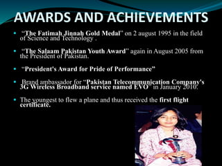 AWARDS AND ACHIEVEMENTS
 “The Fatimah Jinnah Gold Medal” on 2 august 1995 in the field
of Science and Technology .
 “The Salaam Pakistan Youth Award” again in August 2005 from
the President of Pakistan.
 “President's Award for Pride of Performance”
 Brand ambassador for “Pakistan Telecommunication Company's
3G Wireless Broadband service named EVO” in January 2010.
 The youngest to flew a plane and thus received the first flight
certificate.
 