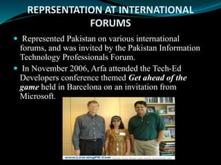 REPRSENTATION AT INTERNATIONAL
FORUMS
 Represented Pakistan on various international
forums, and was invited by the Pakistan Information
Technology Professionals Forum.
 In November 2006, Arfa attended the Tech-Ed
Developers conference themed Get ahead of the
game held in Barcelona on an invitation from
Microsoft.
 