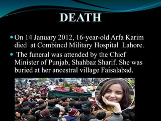 DEATH
 On 14 January 2012, 16-year-old Arfa Karim
died at Combined Military Hospital Lahore.
 The funeral was attended by the Chief
Minister of Punjab, Shahbaz Sharif. She was
buried at her ancestral village Faisalabad.
 