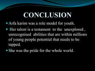 CONCLUSION
 Arfa karim was a role model for youth.
 Her talent is a testament to the unexplored ,
unrecognised abilities that are within millions
of young people potential that needs to be
tapped.
 She was the pride for the whole world.
 