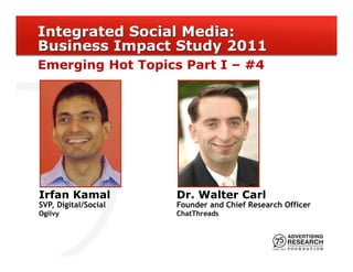 Integrated Social Media:
Business Impact Study 2011
Emerging Hot Topics Part I – #4




Irfan Kamal           Dr. Walter Carl
SVP, Digital/Social   Founder and Chief Research Officer
Ogilvy                ChatThreads
 