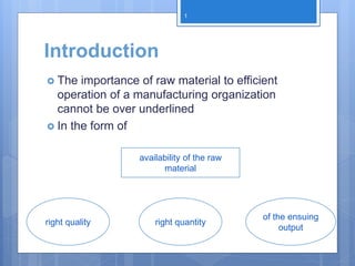 Introduction
 The importance of raw material to efficient
operation of a manufacturing organization
cannot be over underlined
 In the form of
right quality
availability of the raw
material
right quantity
of the ensuing
output
1
 