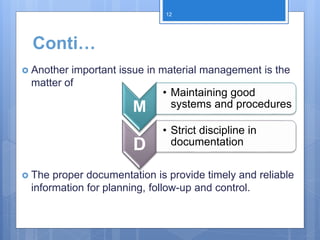 Conti…
 Another important issue in material management is the
matter of
 The proper documentation is provide timely and reliable
information for planning, follow-up and control.
M
• Maintaining good
systems and procedures
D
• Strict discipline in
documentation
12
 