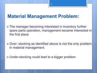 Material Management Problem:
 The manager becoming interested in inventory further
spare parts operation, management became interested in
the first place
 Over- stocking as identified above is not the only problem
in material management.
 Under-stocking could lead to a bigger problem
13
 