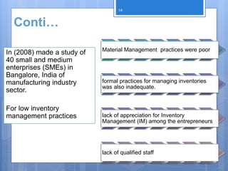 Conti…
In (2008) made a study of
40 small and medium
enterprises (SMEs) in
Bangalore, India of
manufacturing industry
sector.
For low inventory
management practices
Material Management practices were poor
formal practices for managing inventories
was also inadequate.
lack of appreciation for Inventory
Management (IM) among the entrepreneurs
lack of qualified staff
14
 