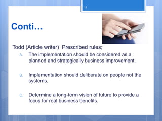 Conti…
Todd (Article writer) Prescribed rules;
A. The implementation should be considered as a
planned and strategically business improvement.
B. Implementation should deliberate on people not the
systems.
C. Determine a long-term vision of future to provide a
focus for real business benefits.
15
 