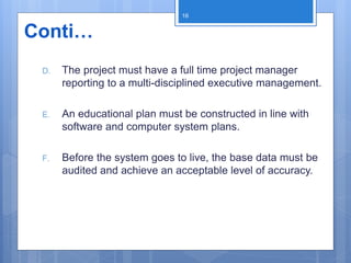 D. The project must have a full time project manager
reporting to a multi-disciplined executive management.
E. An educational plan must be constructed in line with
software and computer system plans.
F. Before the system goes to live, the base data must be
audited and achieve an acceptable level of accuracy.
16
Conti…
 