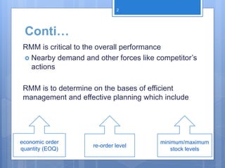 Conti…
RMM is critical to the overall performance
 Nearby demand and other forces like competitor’s
actions
RMM is to determine on the bases of efficient
management and effective planning which include
economic order
quantity (EOQ)
re-order level
minimum/maximum
stock levels
2
 