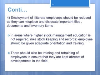 Conti…
4) Employment of illiterate employees should be reduced
as they can misplace and dislocate important files ,
documents and inventory items
 In areas where higher stock management education is
not required, (like stock keeping and records) employee
should be given adequate orientation and training.
 There should also be training and retraining of
employees to ensure that they are kept abreast of
developments in the field.
21
 