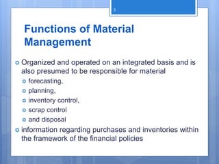 Functions of Material
Management
 Organized and operated on an integrated basis and is
also presumed to be responsible for material
 forecasting,
 planning,
 inventory control,
 scrap control
 and disposal
 information regarding purchases and inventories within
the framework of the financial policies
3
 