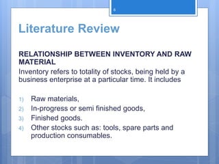 Literature Review
RELATIONSHIP BETWEEN INVENTORY AND RAW
MATERIAL
Inventory refers to totality of stocks, being held by a
business enterprise at a particular time. It includes
1) Raw materials,
2) In-progress or semi finished goods,
3) Finished goods.
4) Other stocks such as: tools, spare parts and
production consumables.
6
 