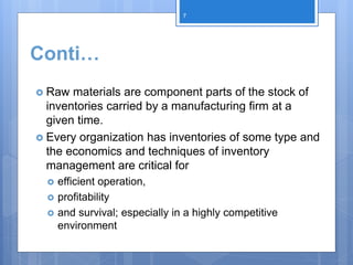 Conti…
 Raw materials are component parts of the stock of
inventories carried by a manufacturing firm at a
given time.
 Every organization has inventories of some type and
the economics and techniques of inventory
management are critical for
 efficient operation,
 profitability
 and survival; especially in a highly competitive
environment
7
 