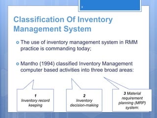Classification Of Inventory
Management System
 The use of inventory management system in RMM
practice is commanding today;
 Mantho (1994) classified Inventory Management
computer based activities into three broad areas:
1
Inventory record
keeping
2
Inventory
decision-making
3 Material
requirement
planning (MRP)
system:
9
 