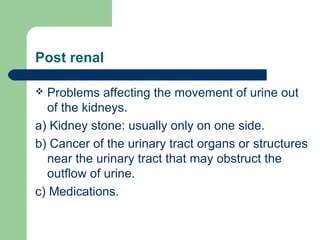 Post renal
 Problems affecting the movement of urine out
of the kidneys.
a) Kidney stone: usually only on one side.
b) Cancer of the urinary tract organs or structures
near the urinary tract that may obstruct the
outflow of urine.
c) Medications.
 