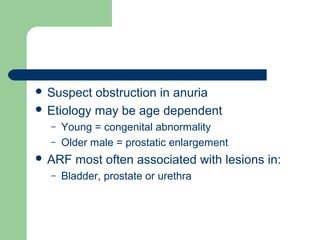  Suspect obstruction in anuria
 Etiology may be age dependent
– Young = congenital abnormality
– Older male = prostatic enlargement
 ARF most often associated with lesions in:
– Bladder, prostate or urethra
 