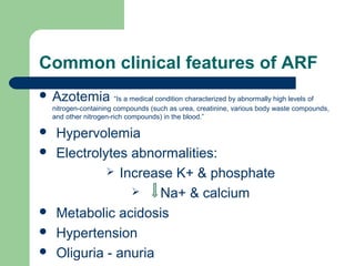 Common clinical features of ARF
 Azotemia “Is a medical condition characterized by abnormally high levels of
nitrogen-containing compounds (such as urea, creatinine, various body waste compounds,
and other nitrogen-rich compounds) in the blood.”
 Hypervolemia
 Electrolytes abnormalities:
 Increase K+ & phosphate
 Na+ & calcium
 Metabolic acidosis
 Hypertension
 Oliguria - anuria
 