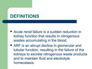 DEFINITIONS
 Acute renal failure is a sudden reduction in
kidney function that results in nitrogenous
wastes accumulating in the blood.
 ARF is an abrupt decline in glomerular and
tubular function, resulting in the failure of the
kidneys to excrete nitrogenous waste products
and to maintain fluid and electrolyte
homeostasis.
 
