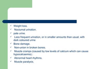  Weight loss.
 Nocturnal urination.
 pale urine.
 Less frequent urination, or in smaller amounts than usual, with
dark coloured urine
 Bone damage.
 Non-union in broken bones.
 Muscle cramps (caused by low levels of calcium which can cause
hypocalcaemia).:
 Abnormal heart rhythms.
 Muscle paralysis.
 