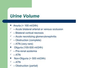 Urine Volume
 Anuria (< 100 ml/24h)
 – Acute bilateral arterial or venous occlusion
 – Bilateral cortical necrosis
 – Acute necrotizing glomerulonephritis
 – Obstruction (complete)
 – ATN (very rare)
 Oliguria (100-500 ml/24h)
 – Pre-renal azotemia
 – ATN
 Non-Oliguria (> 500 ml/24h)
 – ATN
 – Obstruction (partial)
 