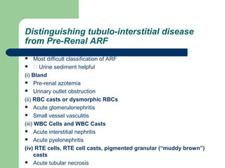 Distinguishing tubulo-interstitial disease
from Pre-Renal ARF
 Most difficult classification of ARF
  Urine sediment helpful
(i) Bland
 Pre-renal azotemia
 Urinary outlet obstruction
(ii) RBC casts or dysmorphic RBCs
 Acute glomerulonephritis
 Small vessel vasculitis
(iii) WBC Cells and WBC Casts
 Acute interstitial nephritis
 Acute pyelonephritis
(iv) RTE cells, RTE cell casts, pigmented granular (“muddy brown”)
casts
 Acute tubular necrosis
 