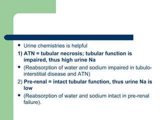  Urine chemistries is helpful
1) ATN = tubular necrosis; tubular function is
impaired, thus high urine Na
 (Reabsorption of water and sodium impaired in tubulo-
interstitial disease and ATN)
2) Pre-renal = intact tubular function, thus urine Na is
low
 (Reabsorption of water and sodium intact in pre-renal
failure).
 