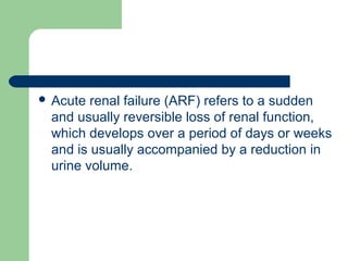  Acute renal failure (ARF) refers to a sudden
and usually reversible loss of renal function,
which develops over a period of days or weeks
and is usually accompanied by a reduction in
urine volume.
 
