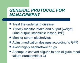 GENERAL PROTOCOL FOR
MANAGEMENT
 Treat the underlying disease
 Strictly monitor intake and output (weight,
urine output, insensible losses, IVF)
 Monitor serum electrolytes
 Adjust medication dosages according to GFR
 Avoid highly nephrotoxic drugs
 Attempt to convert oliguric to non-oliguric renal
failure (furosemide x 3)
 