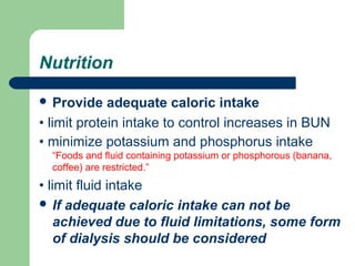 Nutrition
 Provide adequate caloric intake
• limit protein intake to control increases in BUN
• minimize potassium and phosphorus intake
“Foods and fluid containing potassium or phosphorous (banana,
coffee) are restricted.”
• limit fluid intake
 If adequate caloric intake can not be
achieved due to fluid limitations, some form
of dialysis should be considered
 
