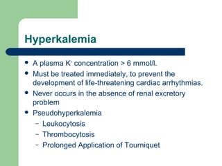 Hyperkalemia
 A plasma K+
concentration > 6 mmol/l.
 Must be treated immediately, to prevent the
development of life-threatening cardiac arrhythmias.
 Never occurs in the absence of renal excretory
problem
 Pseudohyperkalemia
– Leukocytosis
– Thrombocytosis
– Prolonged Application of Tourniquet
 