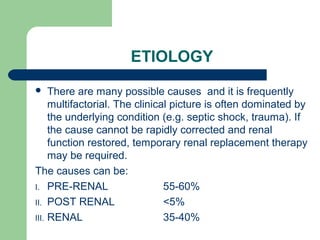 ETIOLOGY
 There are many possible causes and it is frequently
multifactorial. The clinical picture is often dominated by
the underlying condition (e.g. septic shock, trauma). If
the cause cannot be rapidly corrected and renal
function restored, temporary renal replacement therapy
may be required.
The causes can be:
I. PRE-RENAL 55-60%
II. POST RENAL <5%
III. RENAL 35-40%
 