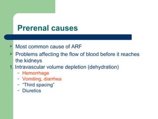 Prerenal causes
 Most common cause of ARF
 Problems affecting the flow of blood before it reaches
the kidneys
1. Intravascular volume depletion (dehydration)
– Hemorrhage
– Vomiting, diarrhea
– “Third spacing”
– Diuretics
 