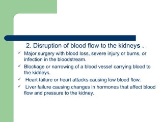 2. Disruption of blood flow to the kidneys .
 Major surgery with blood loss, severe injury or burns, or
infection in the bloodstream.
 Blockage or narrowing of a blood vessel carrying blood to
the kidneys.
 Heart failure or heart attacks causing low blood flow.
 Liver failure causing changes in hormones that affect blood
flow and pressure to the kidney.
 