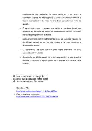 condensação das partículas de água existente no ar, sobre a
superfície externa do frasco gelado. A água não pode atravessar o
frasco, assim ela deve ter vindo mesmo do ar que estava ao redor da
garrafa.
 O experimento para comprovar que existe ar na água deverá ser
realizado na cozinha da escola ou demonstrado através de vídeo
produzido pelo professor da turma.
 Elaborar um texto coletivo abrangendo todos os assuntos tratados no
dia. O texto deverá ser escrito, pelo professor, na lousa organizando
as ideias dos alunos.
 O fechamento da aula dar-se-á pela cópia individual do texto
produzido coletivamente.
 A avaliação será feita a partir da observação em todos os momentos
da aula, considerando a participação espontânea e solicitada de cada
criança.

Outros experimentos surgirão no
decorrer das pesquisas feitas pelos
alunos no desenrolar das aulas.


Canhão de AR:
http://www.youtube.com/watch?v=Qp7UgQ4TBkg



O Ar ocupa lugar no espaço:
http://www.youtube.com/watch?v=ZZRy0GU9Ym8

 