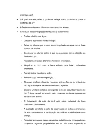 encontrar o ar?


2) A partir das respostas, o professor indaga: como poderíamos provar a
existência do ar?



3) Registrar na lousa as diferentes respostas dos alunos.



4) Realizar o seguinte procedimento para o experimento:
 Encher o balde com água.
 Colocar o algodão no fundo do copo.
 Avisar os alunos que o copo será mergulhado na água com a boca
voltada para baixo.
 Questionar os alunos sobre o que iria acontecer com o algodão do
fundo do copo.
 Registrar na lousa as diferentes hipóteses levantadas.
 Mergulhar o copo com a boca voltada para baixo, cobrindo-o
totalmente.
 Permitir todos visualizar a ação.
 Retirar o copo na mesma posição.
 Observar, analisar e levantar hipóteses sobre o fato de ter entrado ou
não água no copo e ter ou não molhado o algodão.
 Elaborar um texto coletivo abrangendo todos os assuntos tratados no
dia. O texto deverá ser escrito, pelo professor, na lousa organizando
as ideias dos alunos.
 O fechamento da aula dar-se-á pela cópia individual do texto
produzido coletivamente.
 A avaliação será feita a partir da observação em todos os momentos
da aula, considerando a participação espontânea e solicitada de cada
criança.
 Pesquisar em casa e trazer na próxima aula ideias de como podemos
comprovar algumas propriedades do ar, tais como expansão e

 