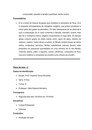 compressão, pressão e tensão superficial, dentre outros.

Comentários


Ar é o nome da mistura de gases que compõem a atmosfera da Terra. O ar
é composto principalmente de nitrogênio, oxigênio, que juntos constituem a
maior parte dos gases da atmosfera. Um fato interessante de se observar é
que a composição do ar varia conforme a latitude, exemplo: quanto mais
alto for a montanha menos oxigênio encontramos no topo dela. Os demais
gases incluem gases de efeito estufa como vapor de água, dióxido de
carbono, metano, óxido nitroso e ozônio. Ar filtrado contém traços de vários
outros compostos químicos. Muitas substâncias naturais devem estar
presentes em pequenas quantidades em uma amostra de ar não filtrada,
incluindo poeira, pólen e esporos, cinzas vulcânicas, compostos de flúor,
mercúrio metálico e compostos de enxofre como dióxido de enxofre.

==============================================================

Plano de aula – 2
Dados de identificação


Escola: Prof.ª Iracema Torres Rochedo



Série: 4º Ano



Turma: D



Professor: Célio Roberto Monteiro

Cronograma


Segunda-feira das 13h15min às 17h15min

Disciplinas


Língua Portuguesa



Ciências

Conteúdos


Produção de texto

 