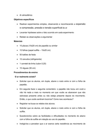 

Ar atmosférico

Objetivos específicos


Realizar experimentos simples, observando e reconhecendo a expansão

e compressão, pressão e tensão superficial do ar


Levantar hipóteses sobre o fato ocorrido em cada experimento



Relatar as observações e argumentar

Materiais


15 placas (15x20 cm) de papelão ou similar



15 folhas (papel sulfite – 15x20 cm)



50 balões de festa



15 canudos (refrigerante)



1 carretel de linha (nylon 0,20)



15 réguas (30 cm)

Procedimentos de ensino
O ar realmente existe?


Solicitar que os alunos, em dupla, abane o rosto entre si com a folha de
papelão.



Em seguida fazer o seguinte comentário: o papelão não tocou em você e
não há nada a mais no momento em que vocês se abanaram que não
estivesse presente antes ou não esteja presente depois do movimento.
Então, o que vocês sentiram tocá-los? Como isso aconteceu?



Registrar na lousa os relatos dos alunos.



Solicitar que os alunos, em dupla, abane o rosto entre si com a folha de
sulfite.



Questioná-los sobre as facilidades e dificuldades no momento do abano
com a folha de sulfite em relação ao uso do papelão.



Instigá-los a perceber que o ar exerce certa resistência ao movimento de

 