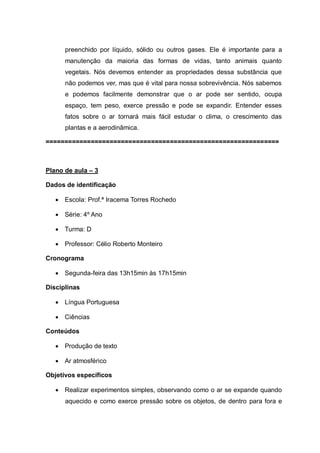 preenchido por líquido, sólido ou outros gases. Ele é importante para a
manutenção da maioria das formas de vidas, tanto animais quanto
vegetais. Nós devemos entender as propriedades dessa substância que
não podemos ver, mas que é vital para nossa sobrevivência. Nós sabemos
e podemos facilmente demonstrar que o ar pode ser sentido, ocupa
espaço, tem peso, exerce pressão e pode se expandir. Entender esses
fatos sobre o ar tornará mais fácil estudar o clima, o crescimento das
plantas e a aerodinâmica.
==============================================================

Plano de aula – 3
Dados de identificação


Escola: Prof.ª Iracema Torres Rochedo



Série: 4º Ano



Turma: D



Professor: Célio Roberto Monteiro

Cronograma


Segunda-feira das 13h15min às 17h15min

Disciplinas


Língua Portuguesa



Ciências

Conteúdos


Produção de texto



Ar atmosférico

Objetivos específicos


Realizar experimentos simples, observando como o ar se expande quando
aquecido e como exerce pressão sobre os objetos, de dentro para fora e

 