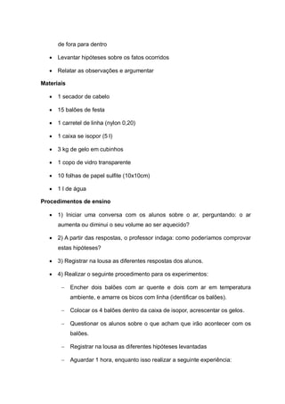 de fora para dentro


Levantar hipóteses sobre os fatos ocorridos



Relatar as observações e argumentar

Materiais


1 secador de cabelo



15 balões de festa



1 carretel de linha (nylon 0,20)



1 caixa se isopor (5 l)



3 kg de gelo em cubinhos



1 copo de vidro transparente



10 folhas de papel sulfite (10x10cm)



1 l de água

Procedimentos de ensino


1) Iniciar uma conversa com os alunos sobre o ar, perguntando: o ar
aumenta ou diminui o seu volume ao ser aquecido?



2) A partir das respostas, o professor indaga: como poderíamos comprovar
estas hipóteses?



3) Registrar na lousa as diferentes respostas dos alunos.



4) Realizar o seguinte procedimento para os experimentos:
 Encher dois balões com ar quente e dois com ar em temperatura
ambiente, e amarre os bicos com linha (identificar os balões).
 Colocar os 4 balões dentro da caixa de isopor, acrescentar os gelos.
 Questionar os alunos sobre o que acham que irão acontecer com os
balões.
 Registrar na lousa as diferentes hipóteses levantadas
 Aguardar 1 hora, enquanto isso realizar a seguinte experiência:

 
