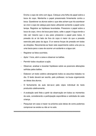 Encha o copo de vidro com água. Coloque uma folha de papel sobre a
boca do copo. Mantenha o papel pressionado firmemente contra a
boca. Questionar os alunos sobre o que eles acham que iria acontecer
se virar o copo de cabeça para baixo utilizando somente o papel como
tampa. Registrar as hipóteses levantadas. Pressione o papel sobre a
boca do copo, vire-o de boca para baixo, solte o papel. A água tende a
não cair mesmo que o seu peso pressione o papel para baixo. A
pressão do ar do lado de fora do copo é maior do que a pressão
exercida pelo peso da água. O ar exerce forças de pressão em todas
as direções. Recomenda-se fazer este experimento sobre uma pia ou
uma bacia para o caso de ocorrer um acidente e a água cair.
 Registrar os fatos ocorridos.
 Após 1 hora, abrir a caixa e observar os balões.
 Permitir todos visualizar a ação.
 Observar, analisar e levantar hipóteses sobre as possíveis alterações
sofridas pelos balões.
 Elaborar um texto coletivo abrangendo todos os assuntos tratados no
dia. O texto deverá ser escrito, pelo professor, na lousa organizando
as ideias dos alunos.
 O fechamento da aula dar-se-á pela cópia individual do texto
produzido coletivamente.
 A avaliação será feita a partir da observação em todos os momentos
da aula, considerando a participação espontânea e solicitada de cada
criança.
 Pesquisar em casa e trazer na próxima aula ideias de como podemos
comprovar se existe ou não ar no solo.
===========================================================

 