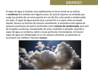 GRANIZO

O vapor de água é invisível, mas rapidamente se torna visível ao se resfriar
e condensar em contato com alguma coisa. Se você já reparou na umidade que
surge nas janelas de um carro quente em um dia frio, está vendo a condensação
em ação. O vapor de água quente toca a janela fria e o vapor volta ao estado
líquido. Nuvens se formam de maneira semelhante. A atmosfera está repleta de
pequenas partículas de poeira conhecidas como núcleos de condensação, que vem
de erupções vulcânicas, tempestades de areia, incêndios e poluição. Quando o
vapor de água se condensa, adere a essas partículas microscópicas. Se houver
vapor de água em refrigeração no ar em volume suficiente, as partículas se
acumulam aos milhões e formam nuvens.
 