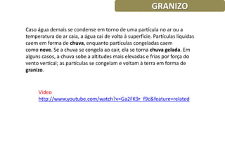 GRANIZO

Caso água demais se condense em torno de uma partícula no ar ou a
temperatura do ar caia, a água cai de volta à superfície. Partículas líquidas
caem em forma de chuva, enquanto partículas congeladas caem
como neve. Se a chuva se congela ao cair, ela se torna chuva gelada. Em
alguns casos, a chuva sobe a altitudes mais elevadas e frias por força do
vento vertical; as partículas se congelam e voltam à terra em forma de
granizo.


     Video
     http://www.youtube.com/watch?v=Ga2FK9r_f9c&feature=related
 