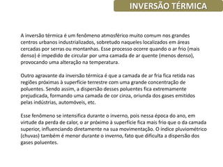 INVERSÃO TÉRMICA


A inversão térmica é um fenômeno atmosférico muito comum nos grandes
centros urbanos industrializados, sobretudo naqueles localizados em áreas
cercadas por serras ou montanhas. Esse processo ocorre quando o ar frio (mais
denso) é impedido de circular por uma camada de ar quente (menos denso),
provocando uma alteração na temperatura.

Outro agravante da inversão térmica é que a camada de ar fria fica retida nas
regiões próximas à superfície terrestre com uma grande concentração de
poluentes. Sendo assim, a dispersão desses poluentes fica extremamente
prejudicada, formando uma camada de cor cinza, oriunda dos gases emitidos
pelas indústrias, automóveis, etc.

Esse fenômeno se intensifica durante o inverno, pois nessa época do ano, em
virtude da perda de calor, o ar próximo à superfície fica mais frio que o da camada
superior, influenciando diretamente na sua movimentação. O índice pluviométrico
(chuvas) também é menor durante o inverno, fato que dificulta a dispersão dos
gases poluentes.
 