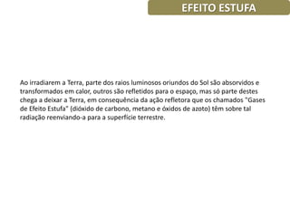 EFEITO ESTUFA




Ao irradiarem a Terra, parte dos raios luminosos oriundos do Sol são absorvidos e
transformados em calor, outros são refletidos para o espaço, mas só parte destes
chega a deixar a Terra, em consequência da ação refletora que os chamados "Gases
de Efeito Estufa" (dióxido de carbono, metano e óxidos de azoto) têm sobre tal
radiação reenviando-a para a superfície terrestre.
 