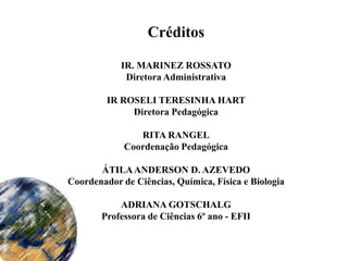 Créditos

            IR. MARINEZ ROSSATO
             Diretora Administrativa

         IR ROSELI TERESINHA HART
              Diretora Pedagógica

                RITA RANGEL
             Coordenação Pedagógica

       ÁTILA ANDERSON D. AZEVEDO
Coordenador de Ciências, Química, Física e Biologia

           ADRIANA GOTSCHALG
       Professora de Ciências 6º ano - EFII
 