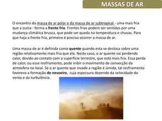 MASSAS DE AR

O encontro da massa de ar polar e da massa de ar subtropical - uma mais fria
que a outra - forma a frente fria. Frentes frias podem ser sentidas por uma
mudança climática brusca, que pode ser queda na temperatura e chuvas. Para
que haja a frente fria, primeiro é preciso ocorrer a massa de ar.

Uma massa de ar é definida como quente quando esta se desloca sobre uma
região relativamente mais fria que ela. Neste caso, o ar quente vai perdendo
calor, devido ao contato com a superfície terrestre, que está mais fria. Essa perda
de calor, ou esse resfriamento, pode inibir o movimento de convecção da
atmosfera no local. Se o ar quente que invade a região é úmido, tal resfriamento
favorece a formação de nevoeiro, cuja espessura depende da velocidade do
vento e da turbulência.
 